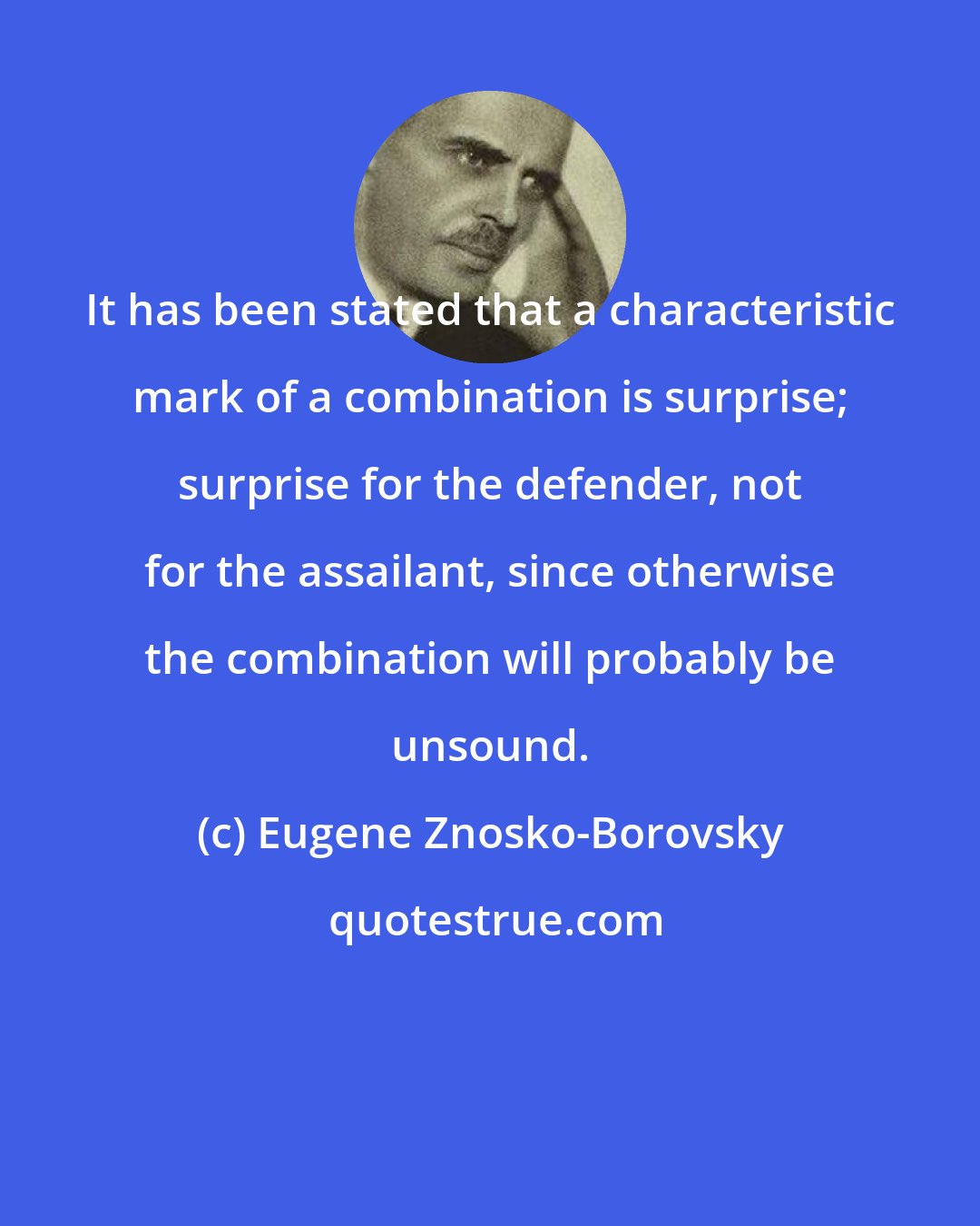 Eugene Znosko-Borovsky: It has been stated that a characteristic mark of a combination is surprise; surprise for the defender, not for the assailant, since otherwise the combination will probably be unsound.