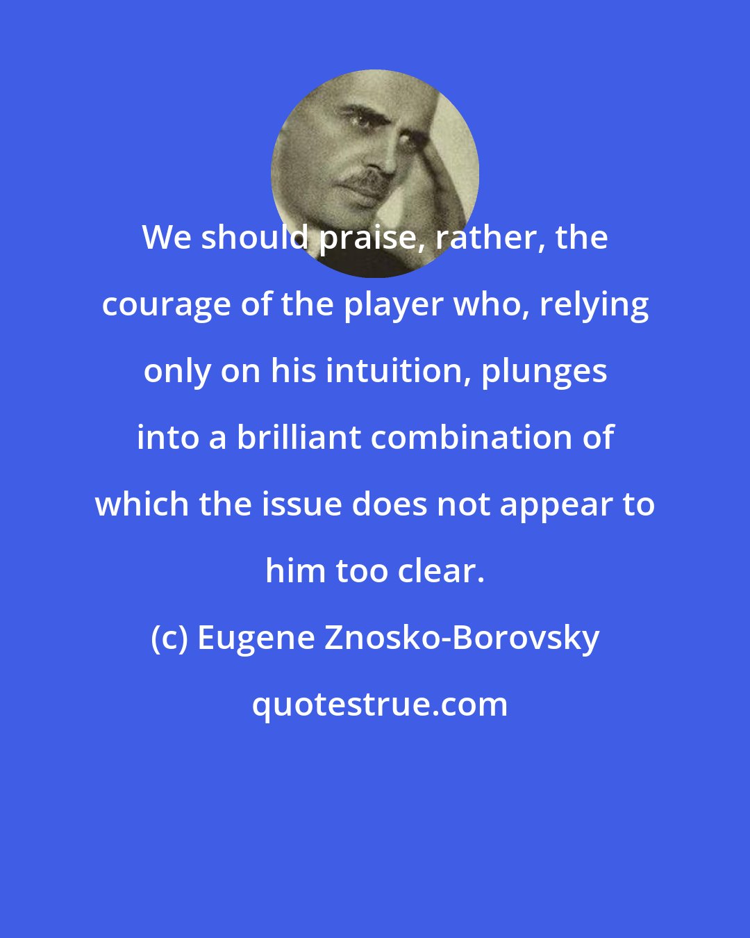 Eugene Znosko-Borovsky: We should praise, rather, the courage of the player who, relying only on his intuition, plunges into a brilliant combination of which the issue does not appear to him too clear.