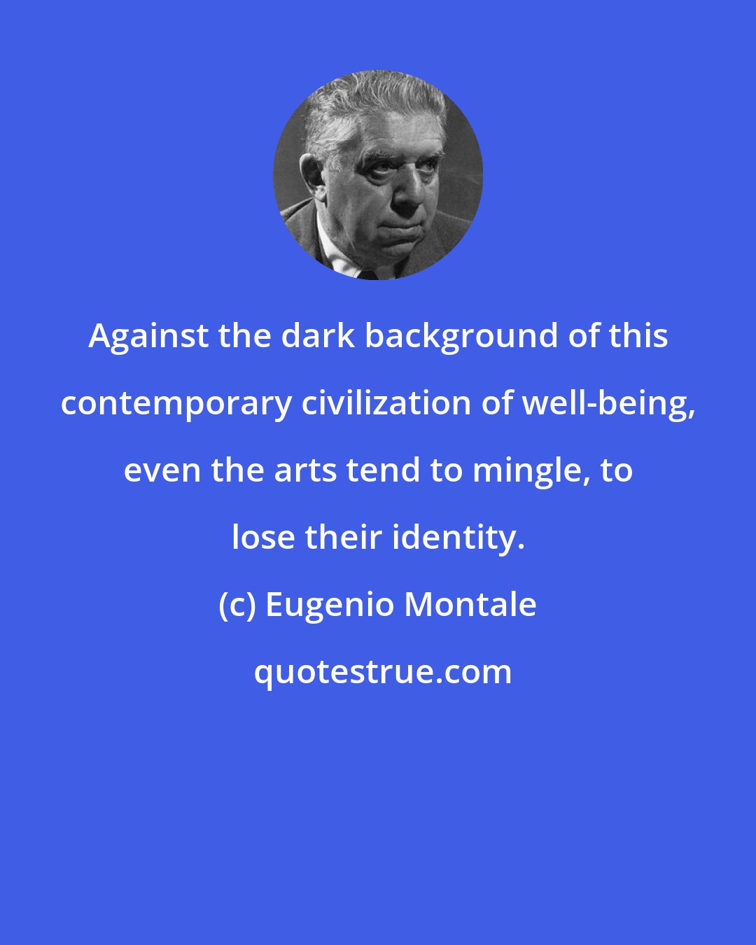 Eugenio Montale: Against the dark background of this contemporary civilization of well-being, even the arts tend to mingle, to lose their identity.