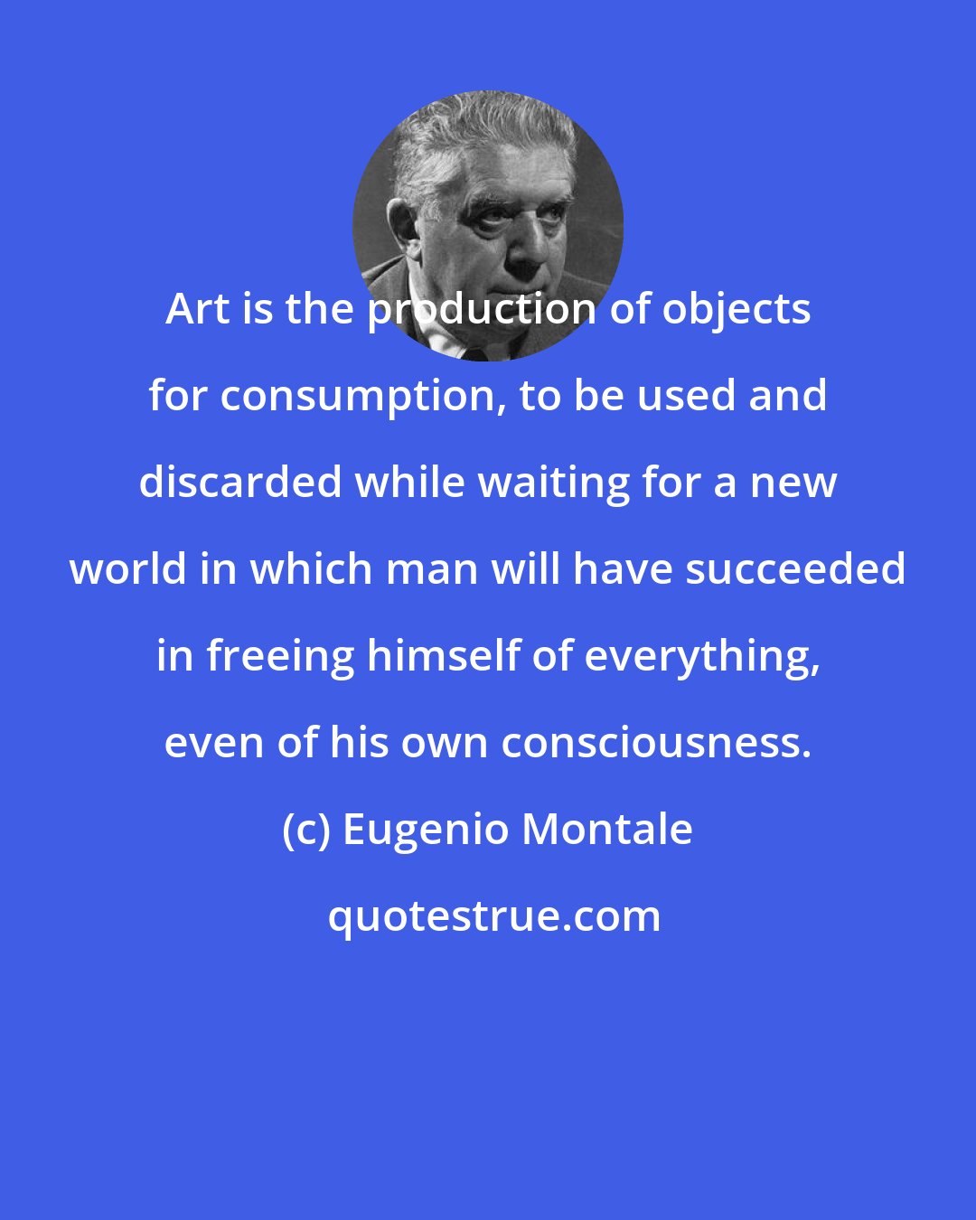 Eugenio Montale: Art is the production of objects for consumption, to be used and discarded while waiting for a new world in which man will have succeeded in freeing himself of everything, even of his own consciousness.