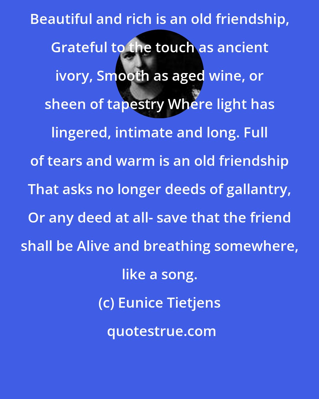 Eunice Tietjens: Beautiful and rich is an old friendship, Grateful to the touch as ancient ivory, Smooth as aged wine, or sheen of tapestry Where light has lingered, intimate and long. Full of tears and warm is an old friendship That asks no longer deeds of gallantry, Or any deed at all- save that the friend shall be Alive and breathing somewhere, like a song.