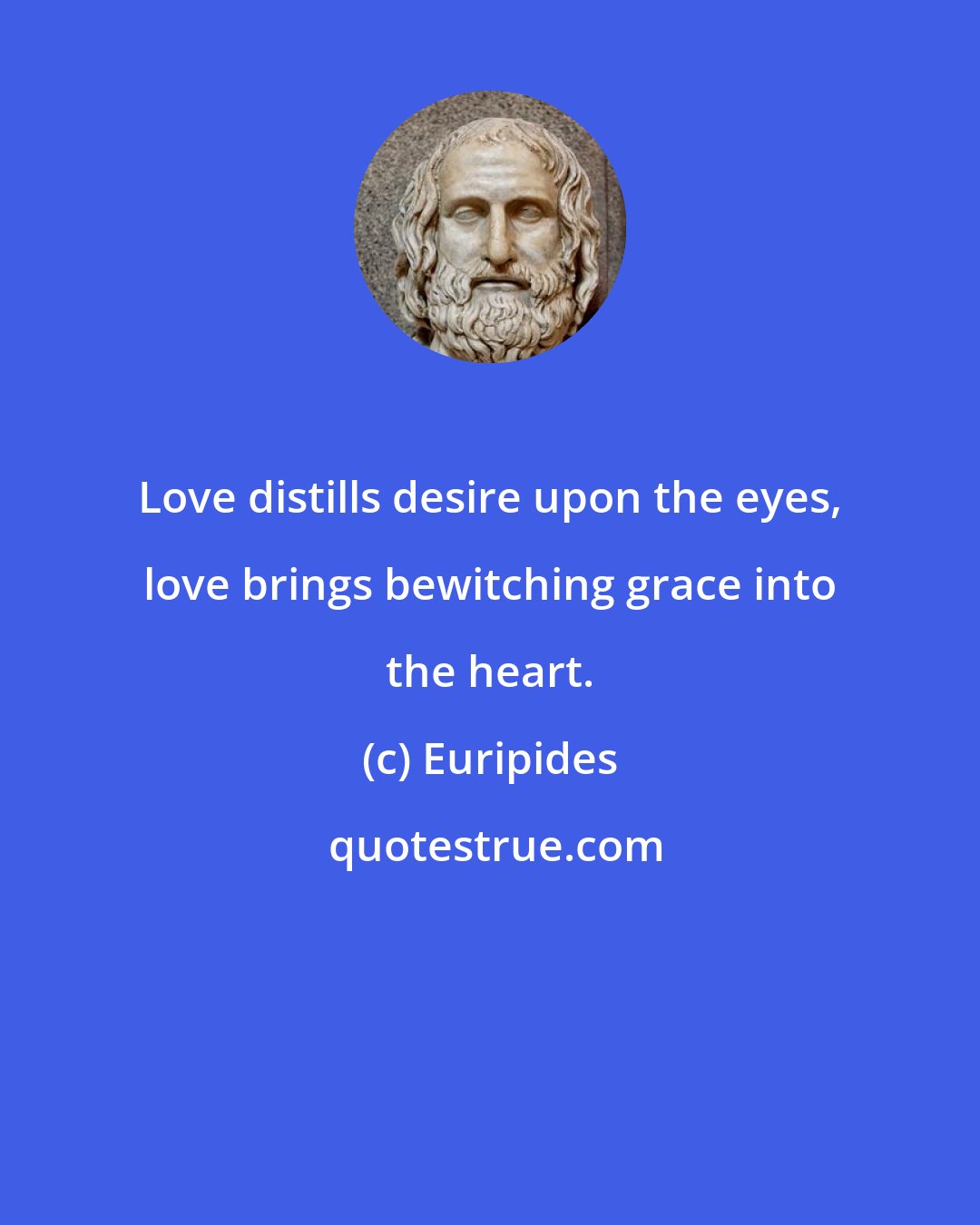 Euripides: Love distills desire upon the eyes, love brings bewitching grace into the heart.