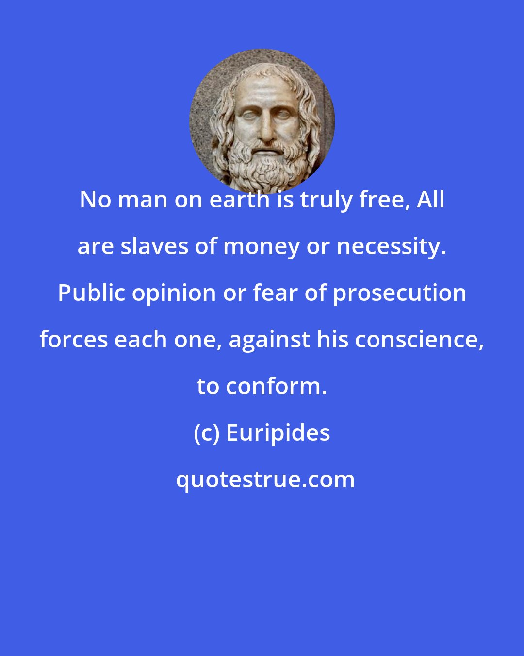 Euripides: No man on earth is truly free, All are slaves of money or necessity. Public opinion or fear of prosecution forces each one, against his conscience, to conform.