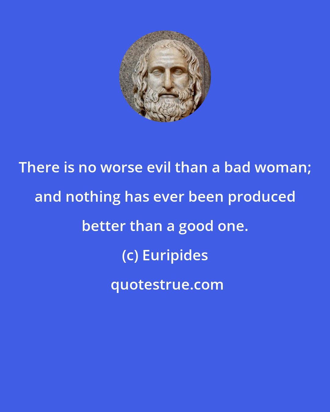 Euripides: There is no worse evil than a bad woman; and nothing has ever been produced better than a good one.