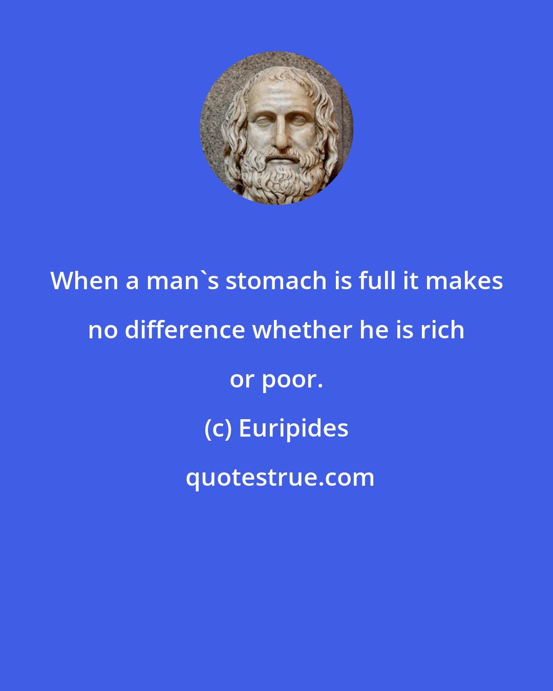 Euripides: When a man's stomach is full it makes no difference whether he is rich or poor.