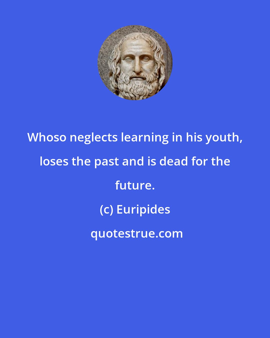 Euripides: Whoso neglects learning in his youth, loses the past and is dead for the future.