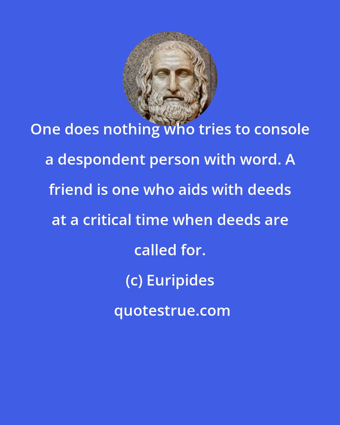 Euripides: One does nothing who tries to console a despondent person with word. A friend is one who aids with deeds at a critical time when deeds are called for.