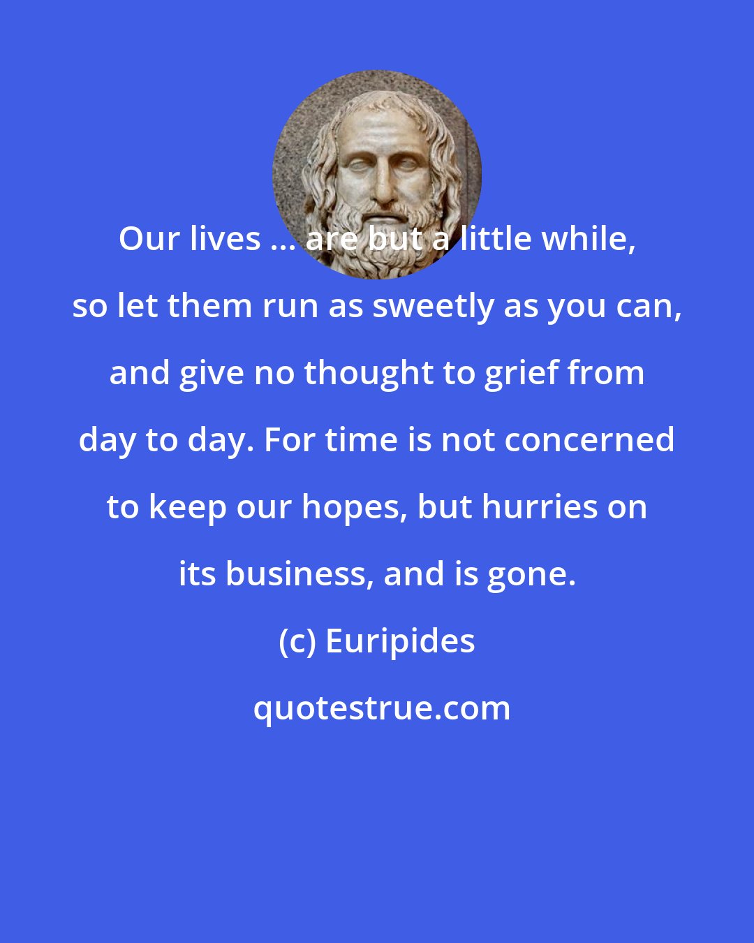 Euripides: Our lives ... are but a little while, so let them run as sweetly as you can, and give no thought to grief from day to day. For time is not concerned to keep our hopes, but hurries on its business, and is gone.