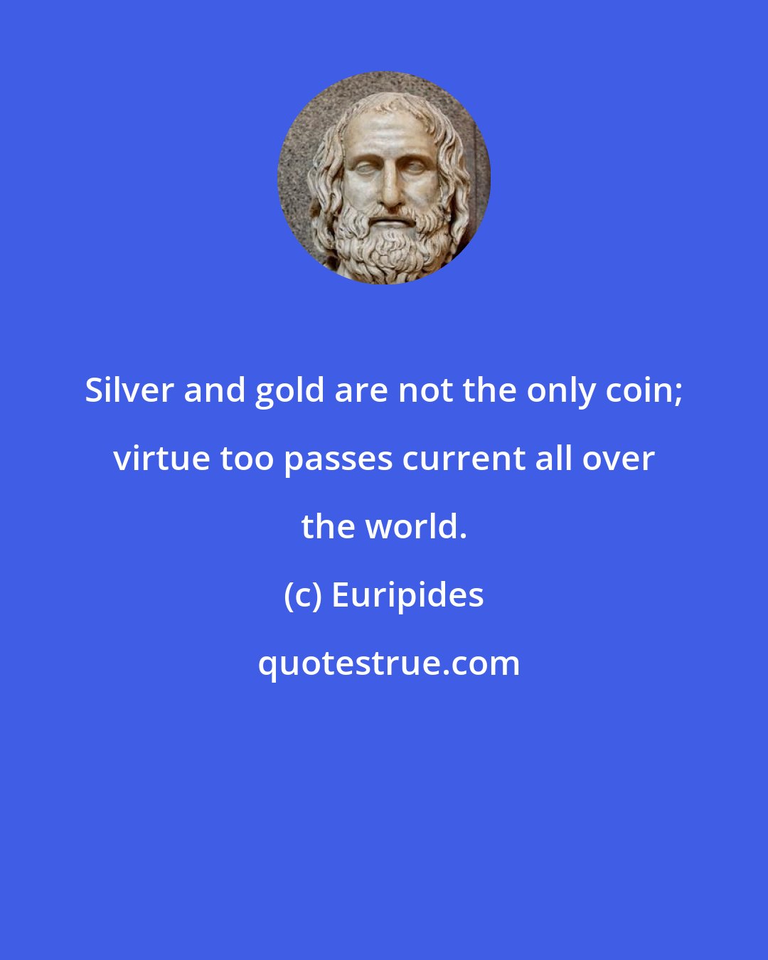 Euripides: Silver and gold are not the only coin; virtue too passes current all over the world.