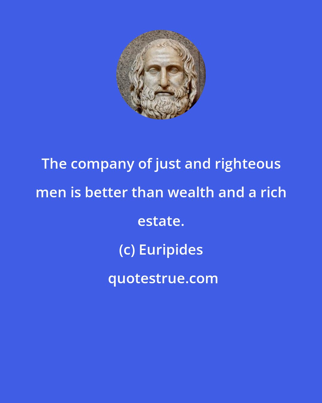 Euripides: The company of just and righteous men is better than wealth and a rich estate.