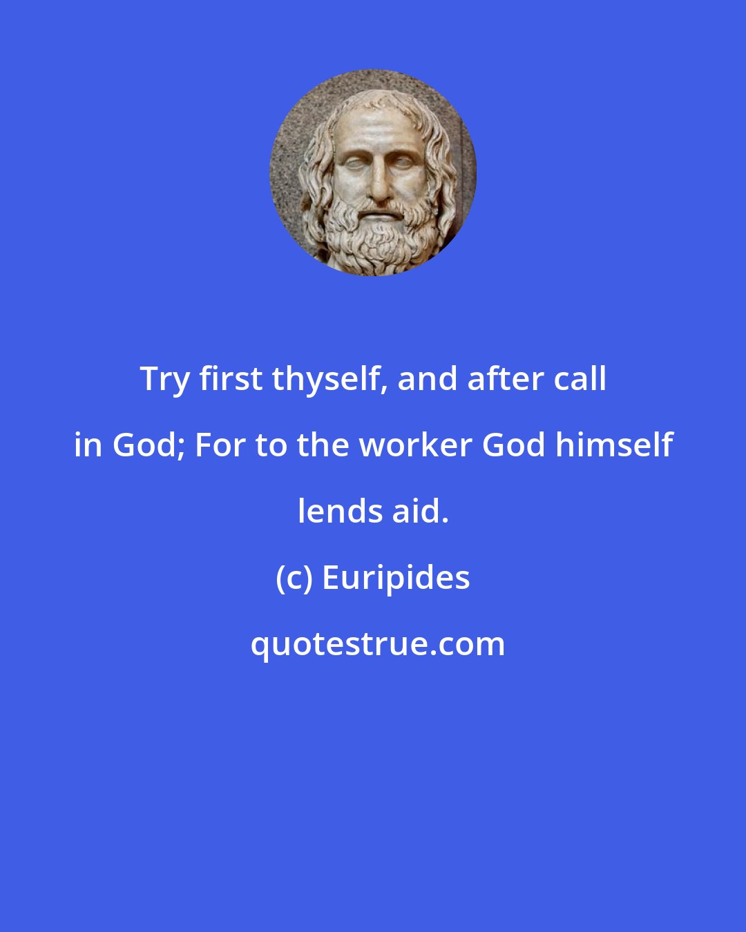 Euripides: Try first thyself, and after call in God; For to the worker God himself lends aid.