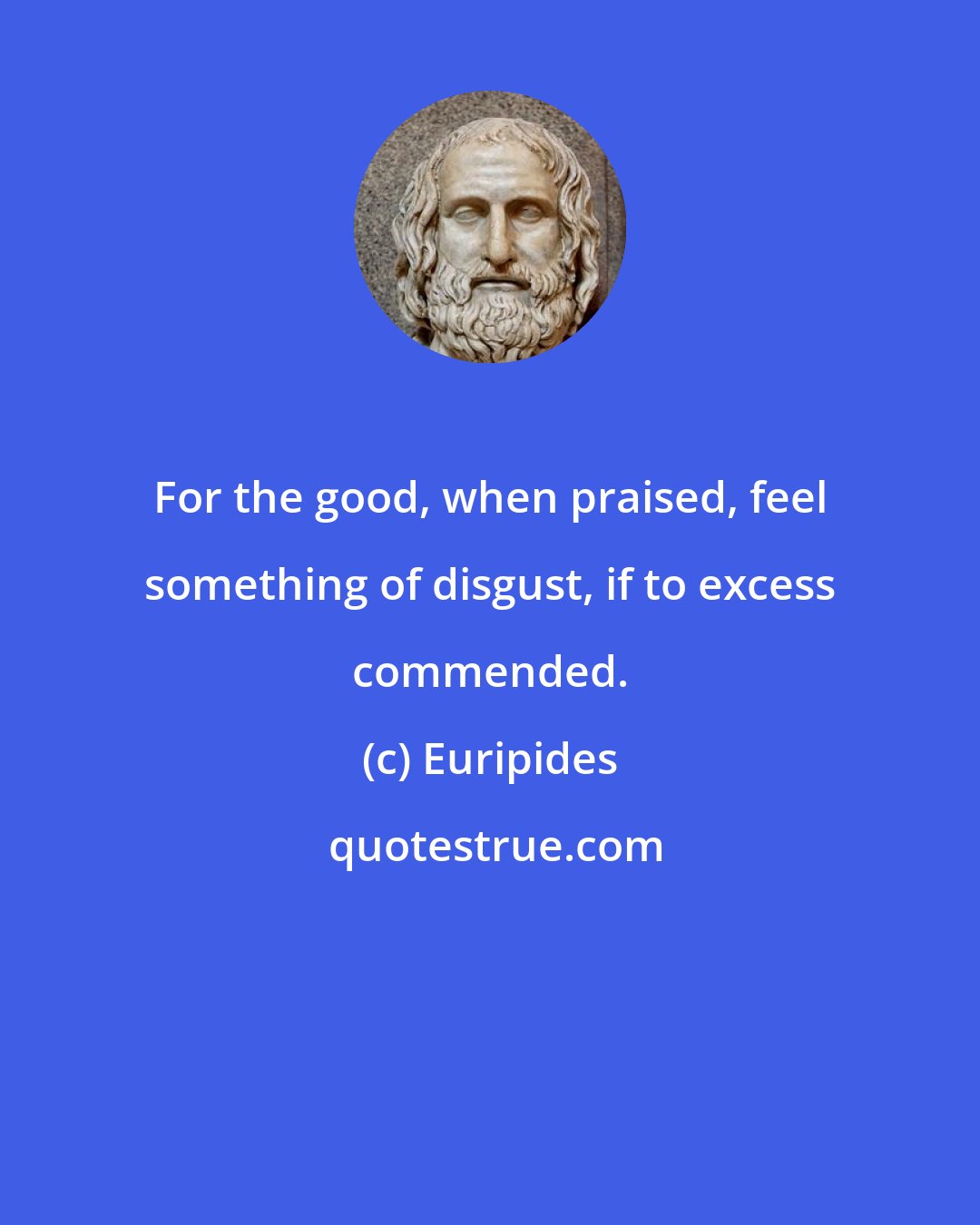 Euripides: For the good, when praised, feel something of disgust, if to excess commended.