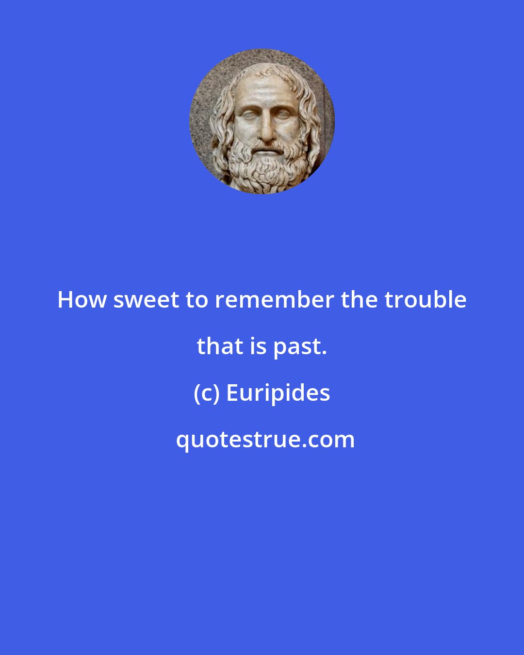 Euripides: How sweet to remember the trouble that is past.