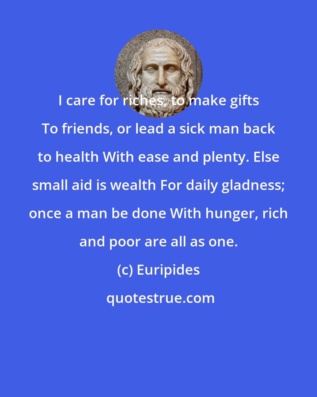 Euripides: I care for riches, to make gifts To friends, or lead a sick man back to health With ease and plenty. Else small aid is wealth For daily gladness; once a man be done With hunger, rich and poor are all as one.