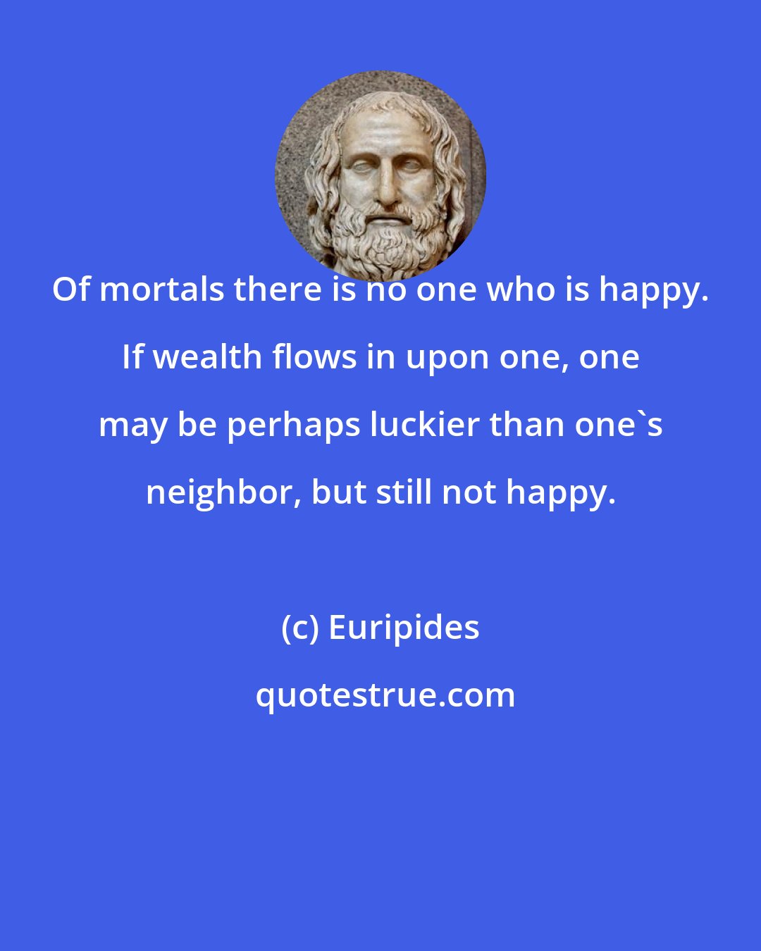 Euripides: Of mortals there is no one who is happy. If wealth flows in upon one, one may be perhaps luckier than one's neighbor, but still not happy.