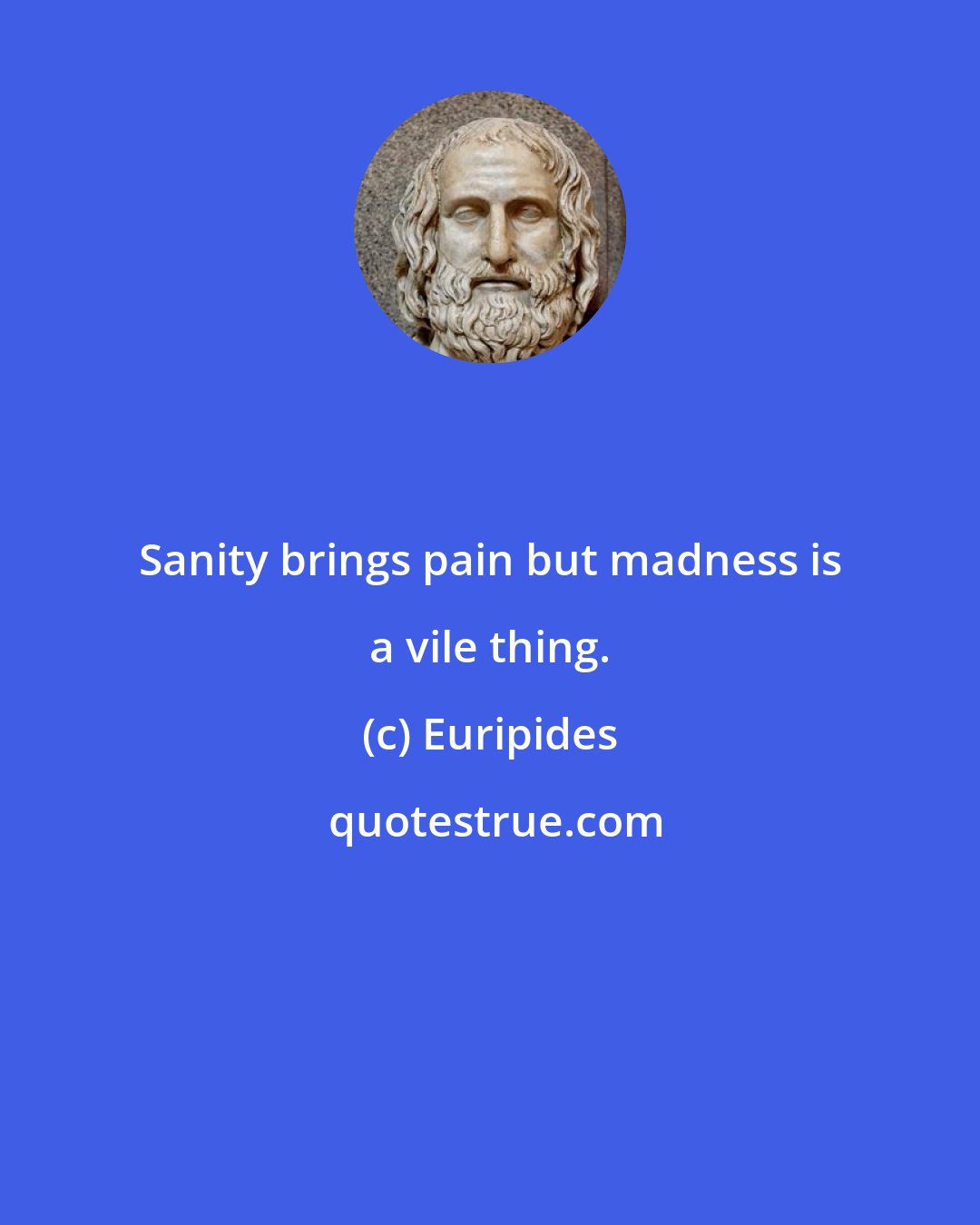 Euripides: Sanity brings pain but madness is a vile thing.