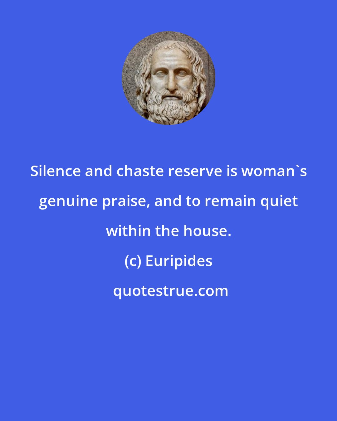 Euripides: Silence and chaste reserve is woman's genuine praise, and to remain quiet within the house.