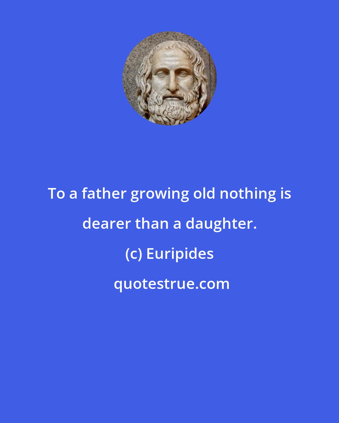 Euripides: To a father growing old nothing is dearer than a daughter.