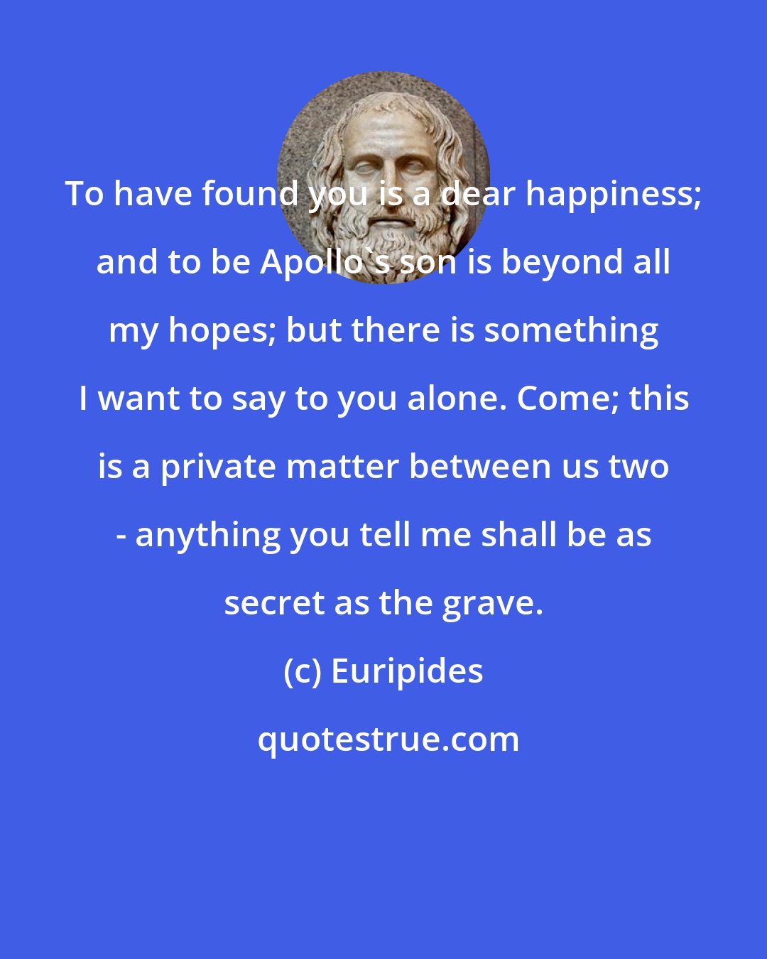 Euripides: To have found you is a dear happiness; and to be Apollo's son is beyond all my hopes; but there is something I want to say to you alone. Come; this is a private matter between us two - anything you tell me shall be as secret as the grave.