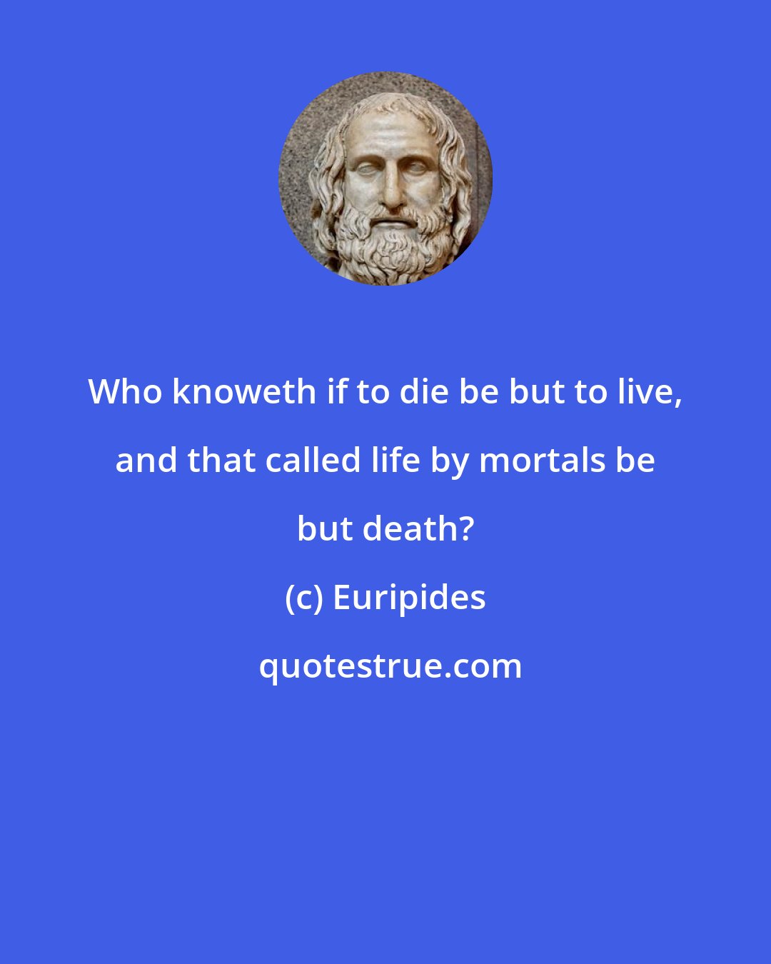 Euripides: Who knoweth if to die be but to live, and that called life by mortals be but death?