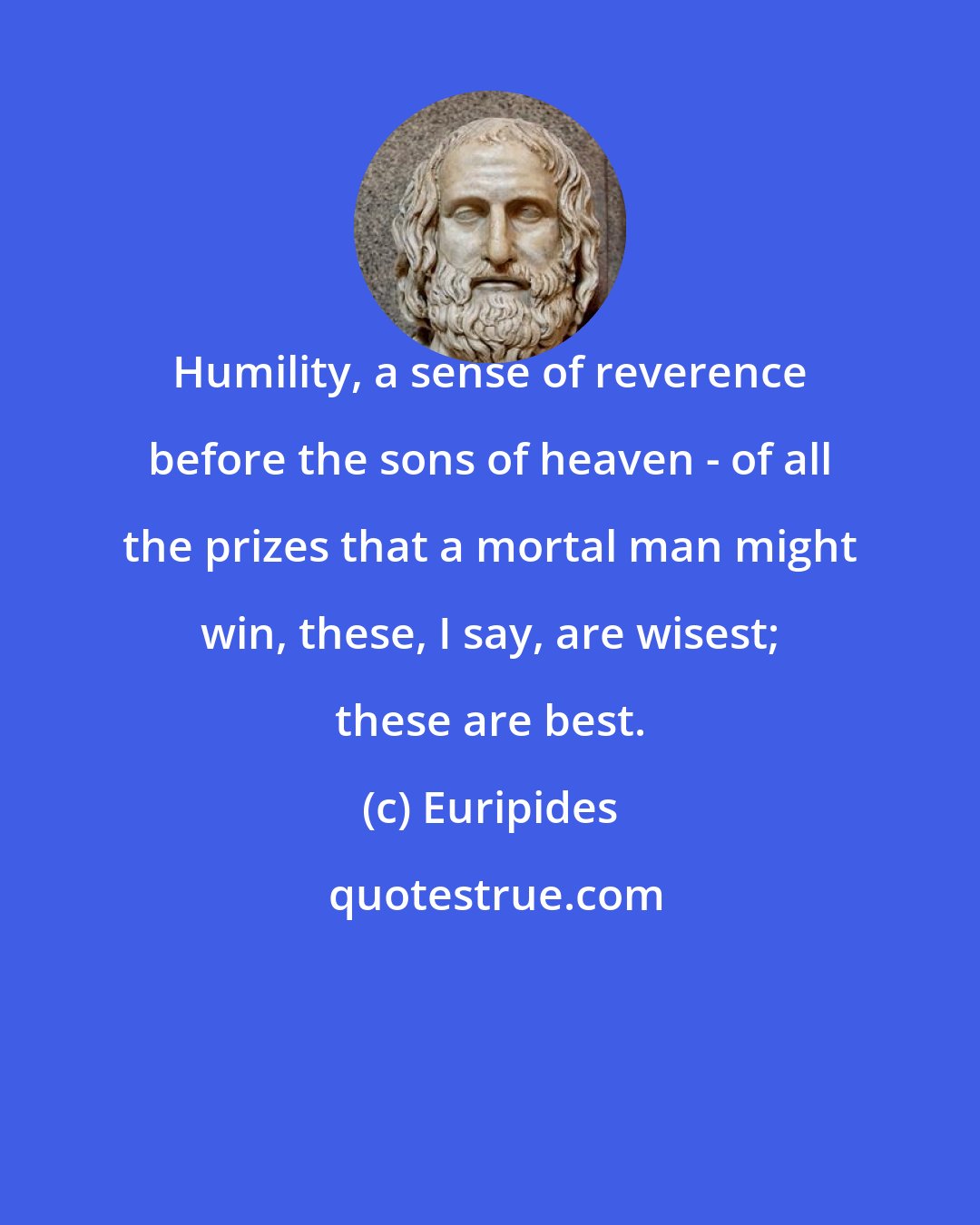 Euripides: Humility, a sense of reverence before the sons of heaven - of all the prizes that a mortal man might win, these, I say, are wisest; these are best.