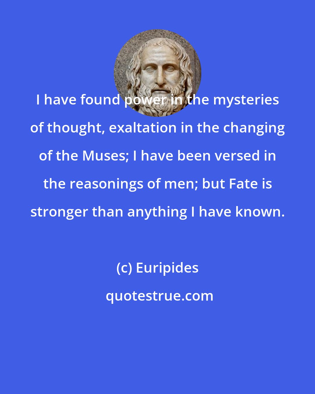 Euripides: I have found power in the mysteries of thought, exaltation in the changing of the Muses; I have been versed in the reasonings of men; but Fate is stronger than anything I have known.