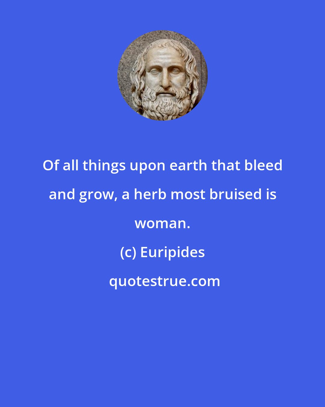 Euripides: Of all things upon earth that bleed and grow, a herb most bruised is woman.