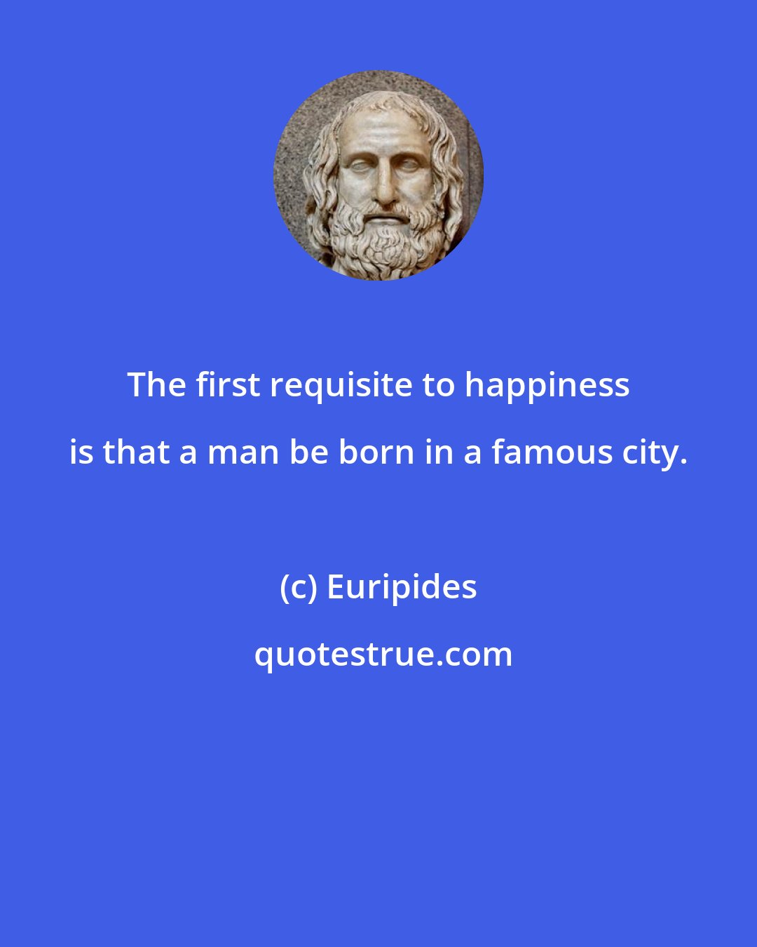 Euripides: The first requisite to happiness is that a man be born in a famous city.