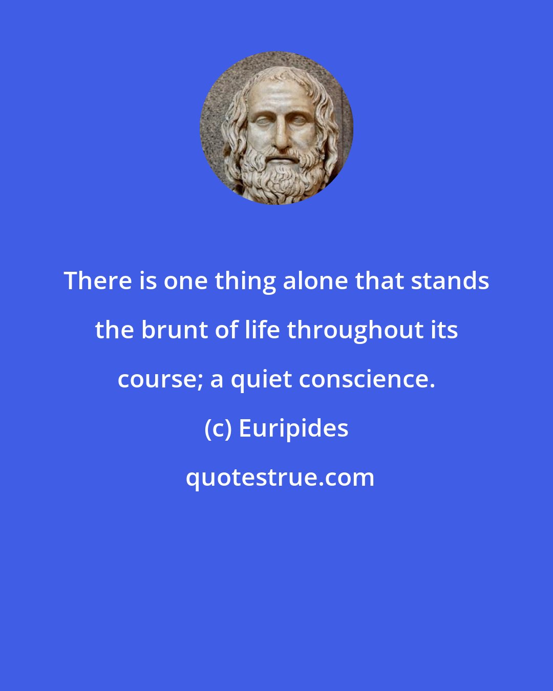 Euripides: There is one thing alone that stands the brunt of life throughout its course; a quiet conscience.