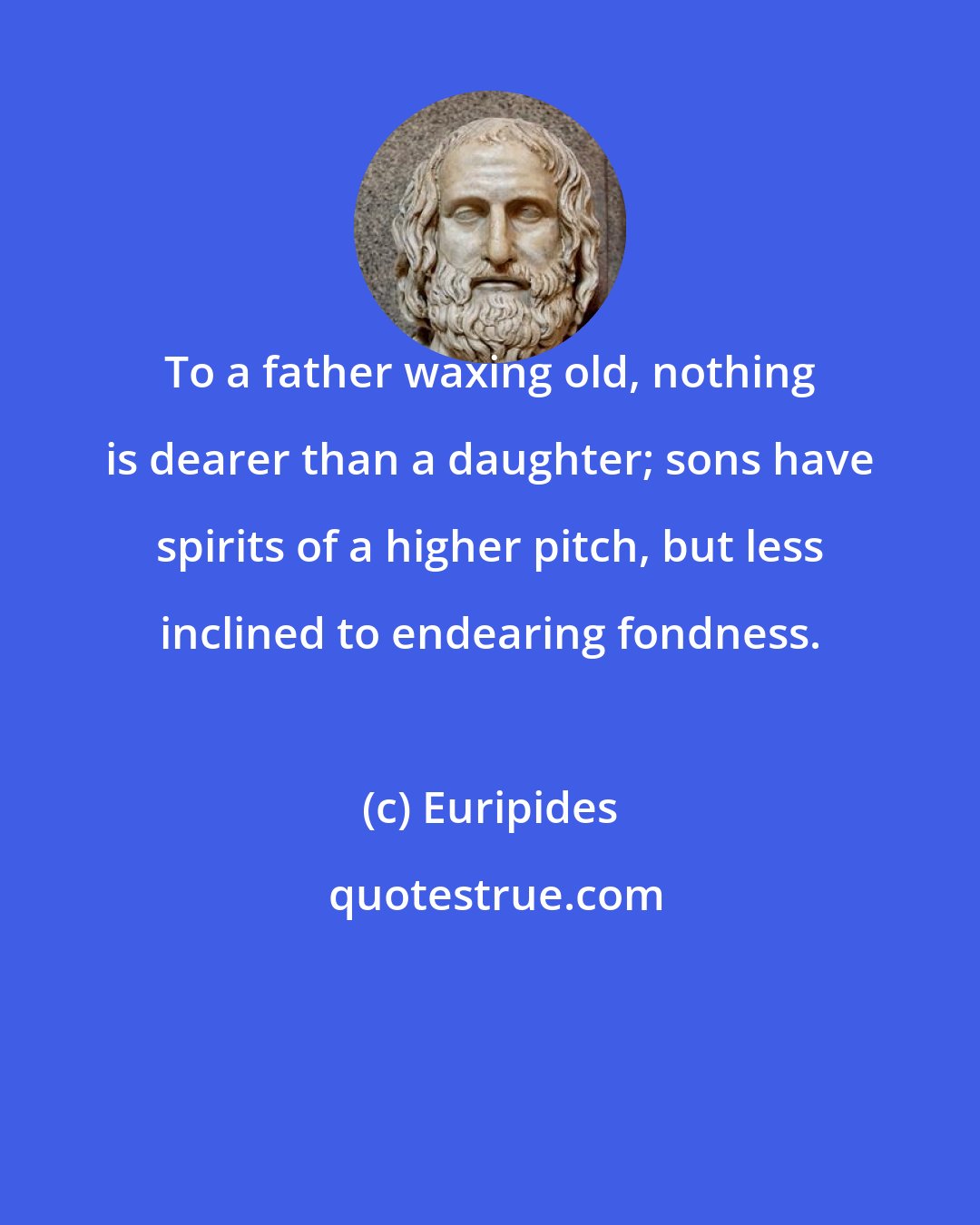 Euripides: To a father waxing old, nothing is dearer than a daughter; sons have spirits of a higher pitch, but less inclined to endearing fondness.