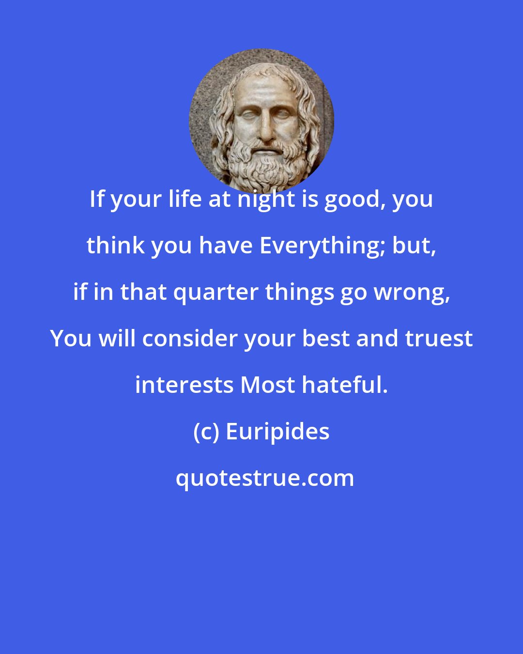 Euripides: If your life at night is good, you think you have Everything; but, if in that quarter things go wrong, You will consider your best and truest interests Most hateful.