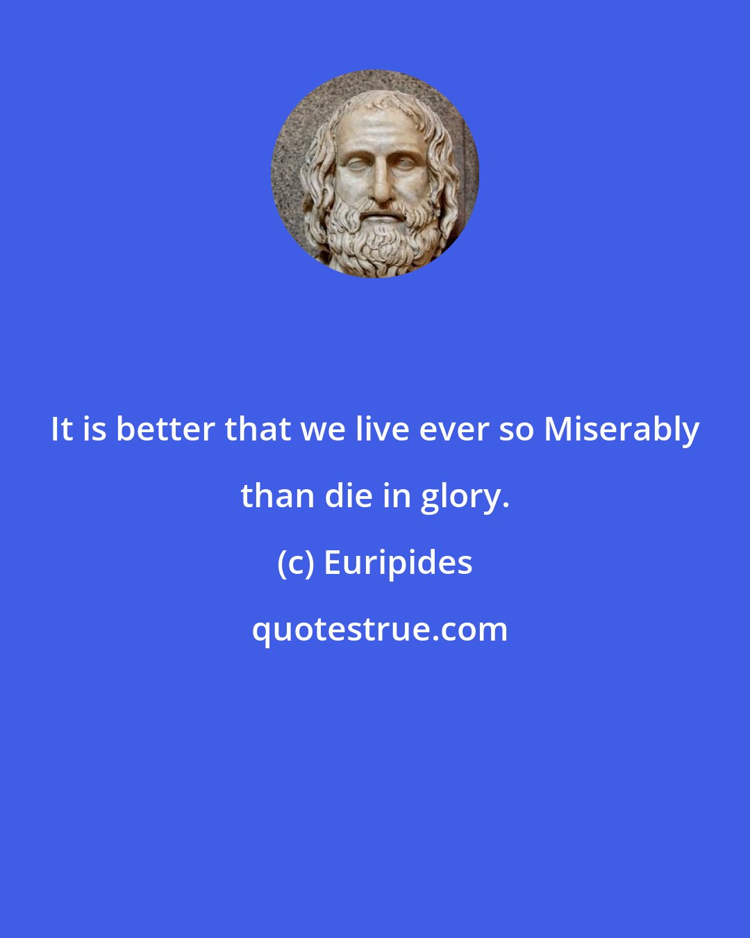 Euripides: It is better that we live ever so Miserably than die in glory.