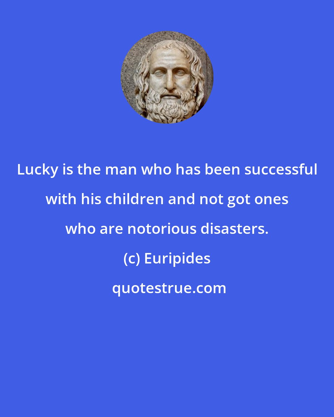 Euripides: Lucky is the man who has been successful with his children and not got ones who are notorious disasters.