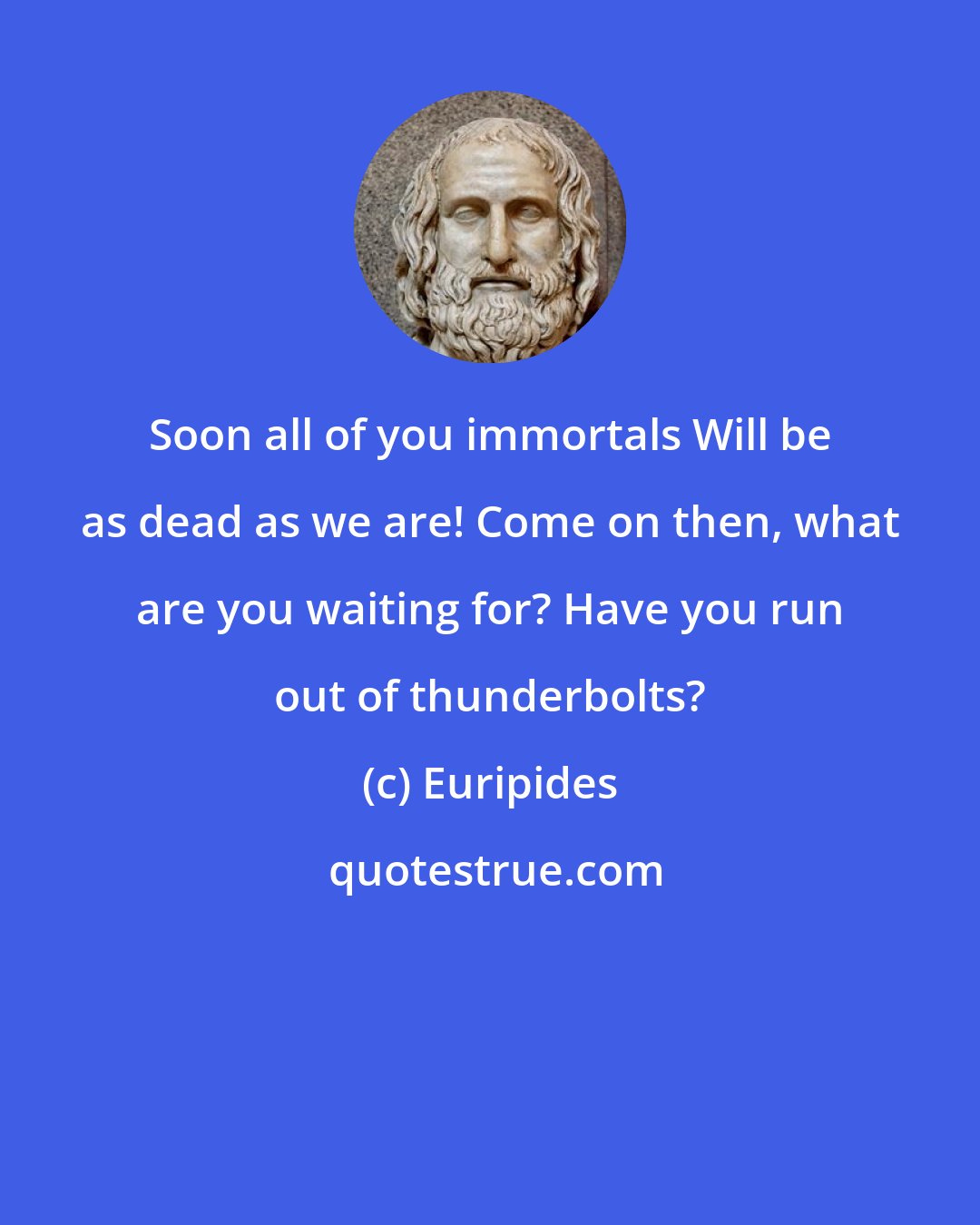 Euripides: Soon all of you immortals Will be as dead as we are! Come on then, what are you waiting for? Have you run out of thunderbolts?