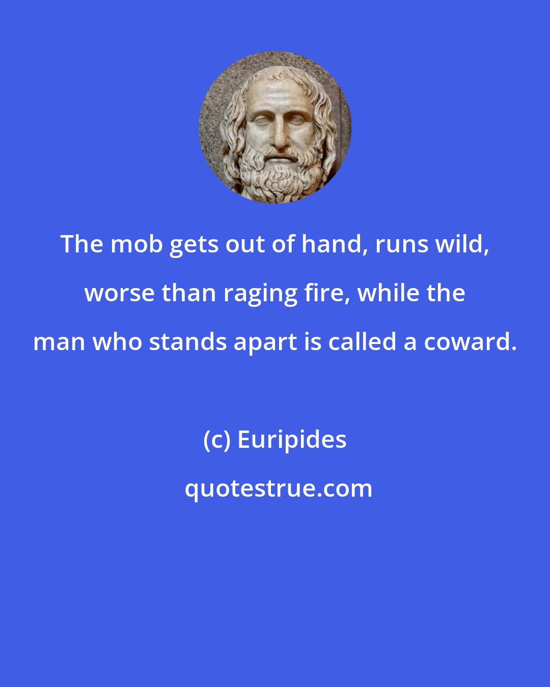 Euripides: The mob gets out of hand, runs wild, worse than raging fire, while the man who stands apart is called a coward.