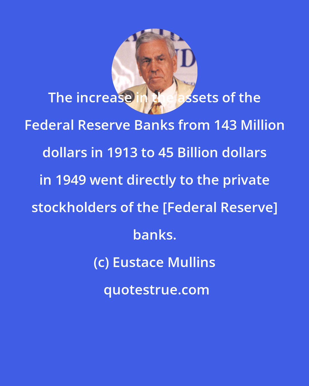 Eustace Mullins: The increase in the assets of the Federal Reserve Banks from 143 Million dollars in 1913 to 45 Billion dollars in 1949 went directly to the private stockholders of the [Federal Reserve] banks.