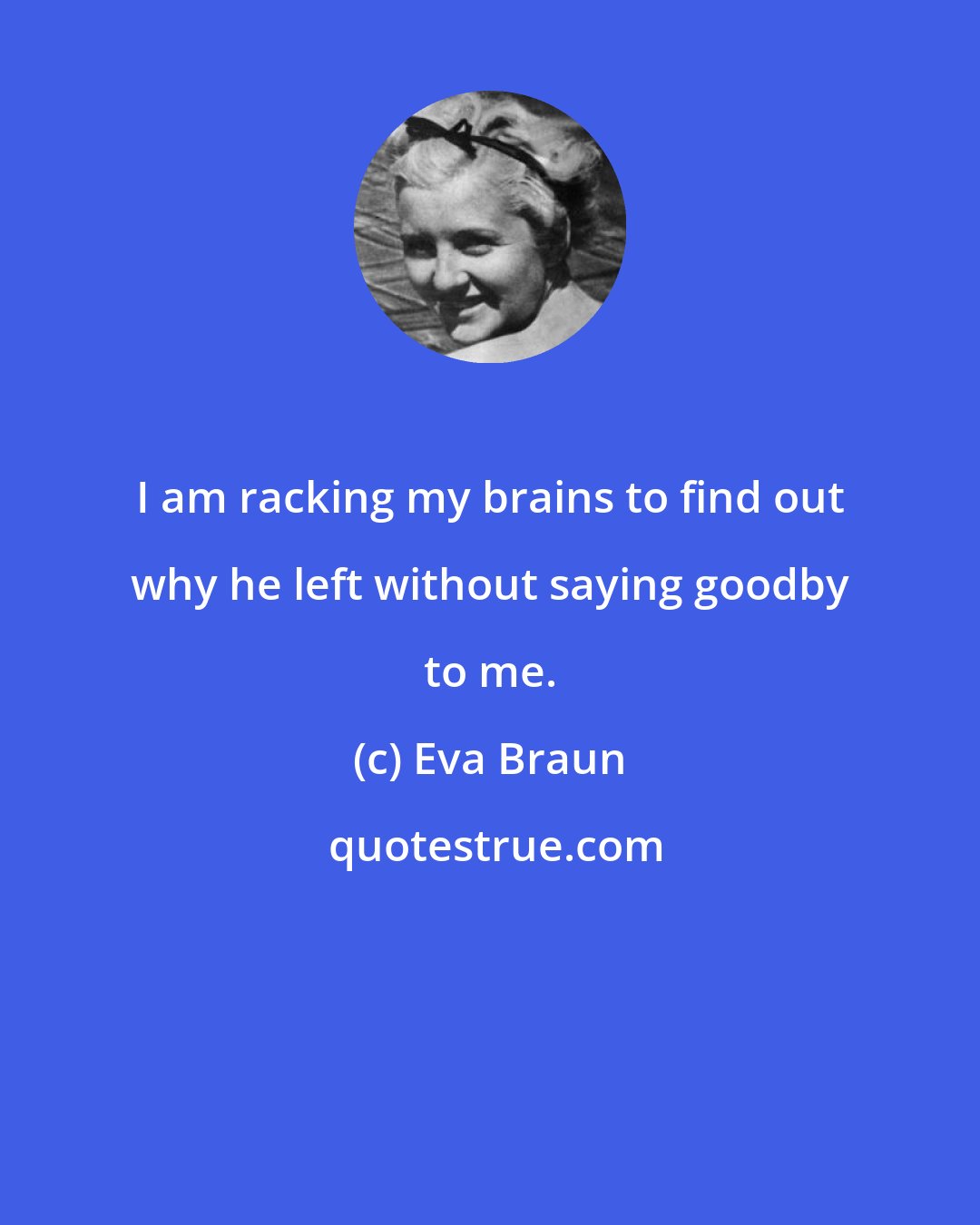 Eva Braun: I am racking my brains to find out why he left without saying goodby to me.