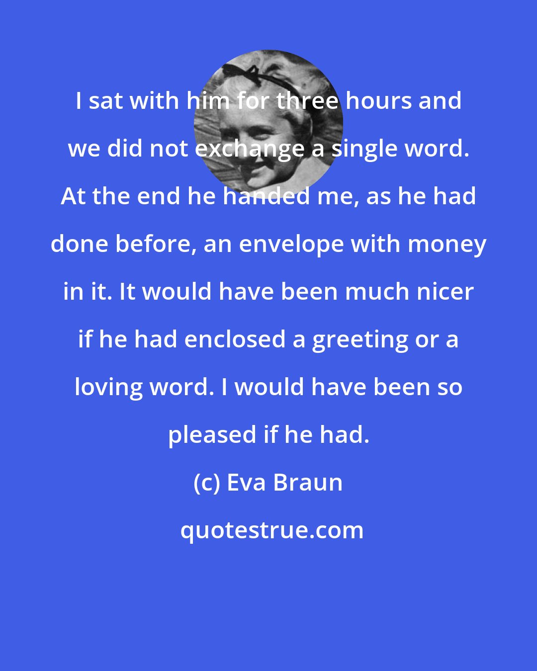 Eva Braun: I sat with him for three hours and we did not exchange a single word. At the end he handed me, as he had done before, an envelope with money in it. It would have been much nicer if he had enclosed a greeting or a loving word. I would have been so pleased if he had.