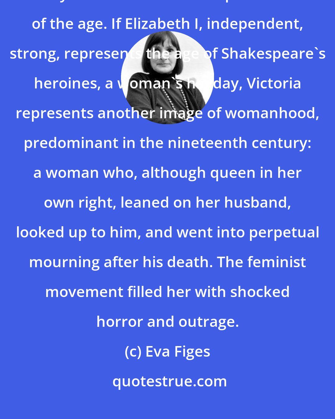 Eva Figes: Monarchs not only fashion their age, but are fashioned by it, so that they can become a sort of personification of the age. If Elizabeth I, independent, strong, represents the age of Shakespeare's heroines, a woman's heyday, Victoria represents another image of womanhood, predominant in the nineteenth century: a woman who, although queen in her own right, leaned on her husband, looked up to him, and went into perpetual mourning after his death. The feminist movement filled her with shocked horror and outrage.