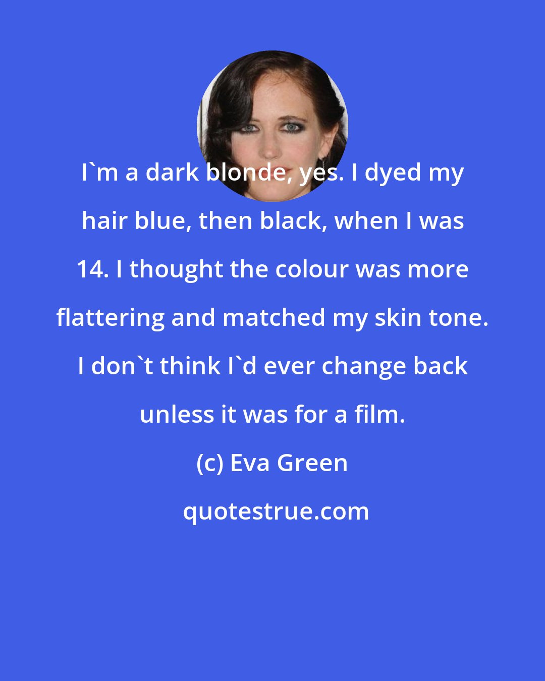 Eva Green: I'm a dark blonde, yes. I dyed my hair blue, then black, when I was 14. I thought the colour was more flattering and matched my skin tone. I don't think I'd ever change back unless it was for a film.