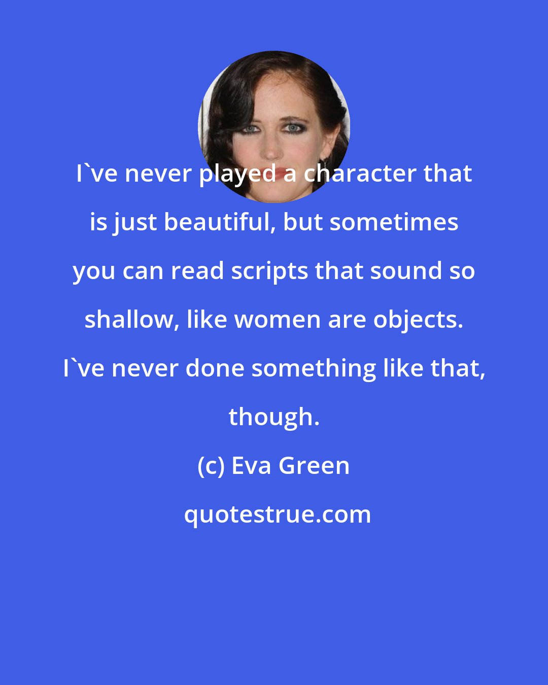 Eva Green: I've never played a character that is just beautiful, but sometimes you can read scripts that sound so shallow, like women are objects. I've never done something like that, though.