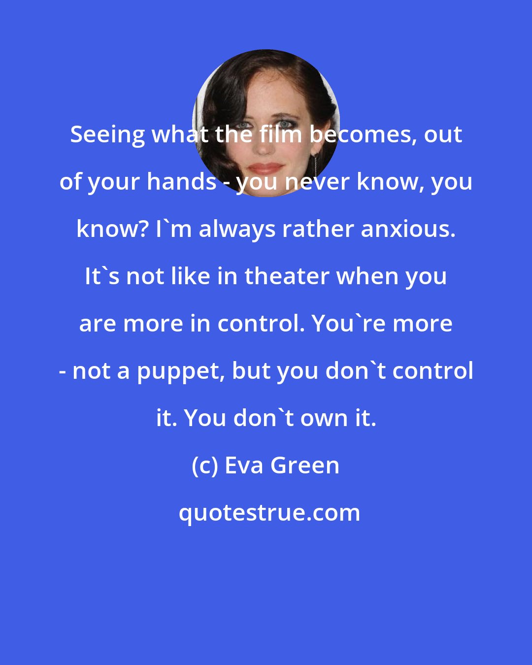 Eva Green: Seeing what the film becomes, out of your hands - you never know, you know? I'm always rather anxious. It's not like in theater when you are more in control. You're more - not a puppet, but you don't control it. You don't own it.