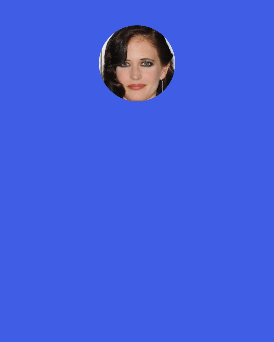 Eva Green: We didn't have a lot of time to really prepare for a great chemistry. It was more instantaneous and instinctive. In the morning I went to Daniel Craig trailer and if I wanted to make some changes there was sort of a go between me and the director. It was good because Daniel is always like, "C'mon let's go for it. Let's fight for it!"