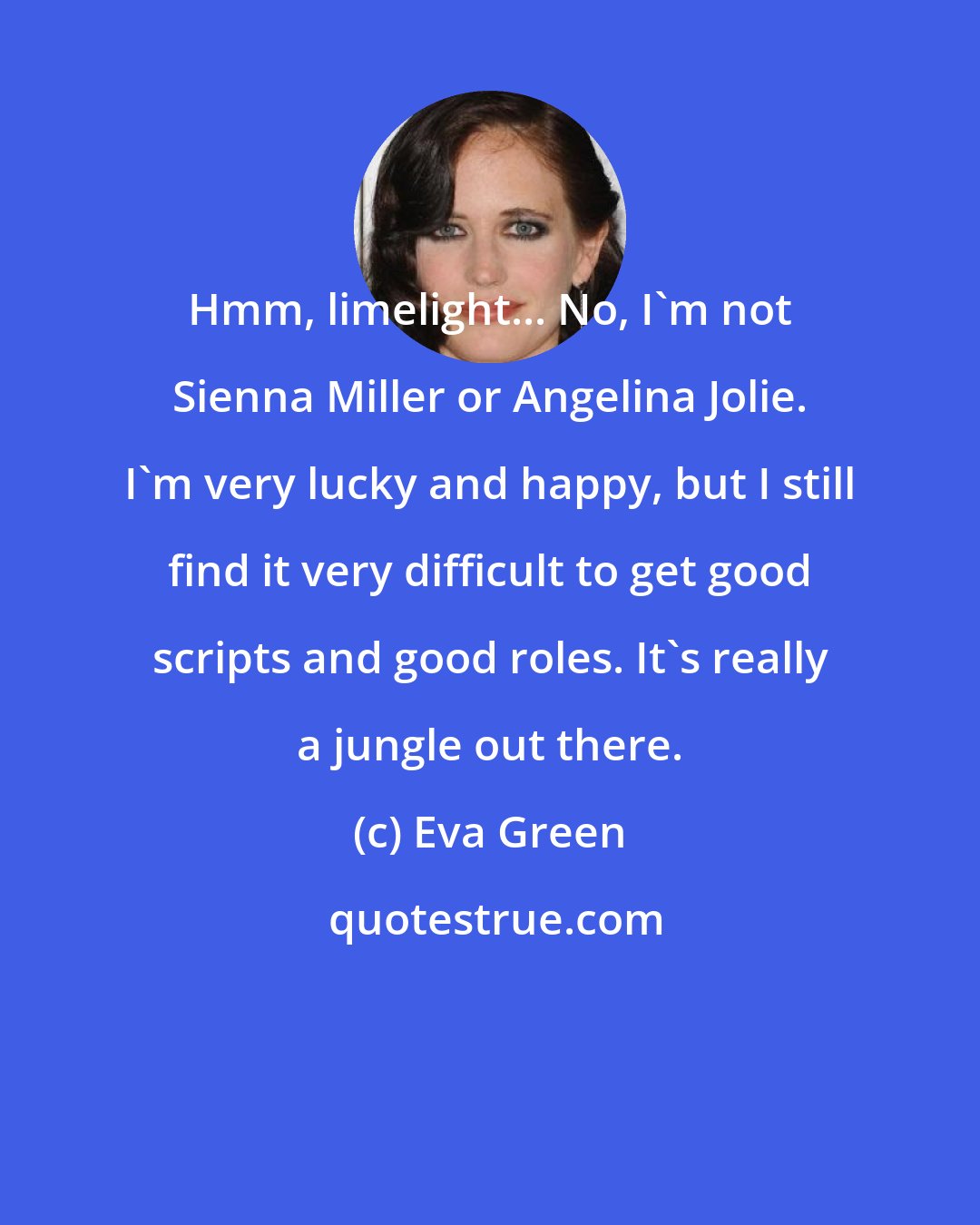 Eva Green: Hmm, limelight... No, I'm not Sienna Miller or Angelina Jolie. I'm very lucky and happy, but I still find it very difficult to get good scripts and good roles. It's really a jungle out there.