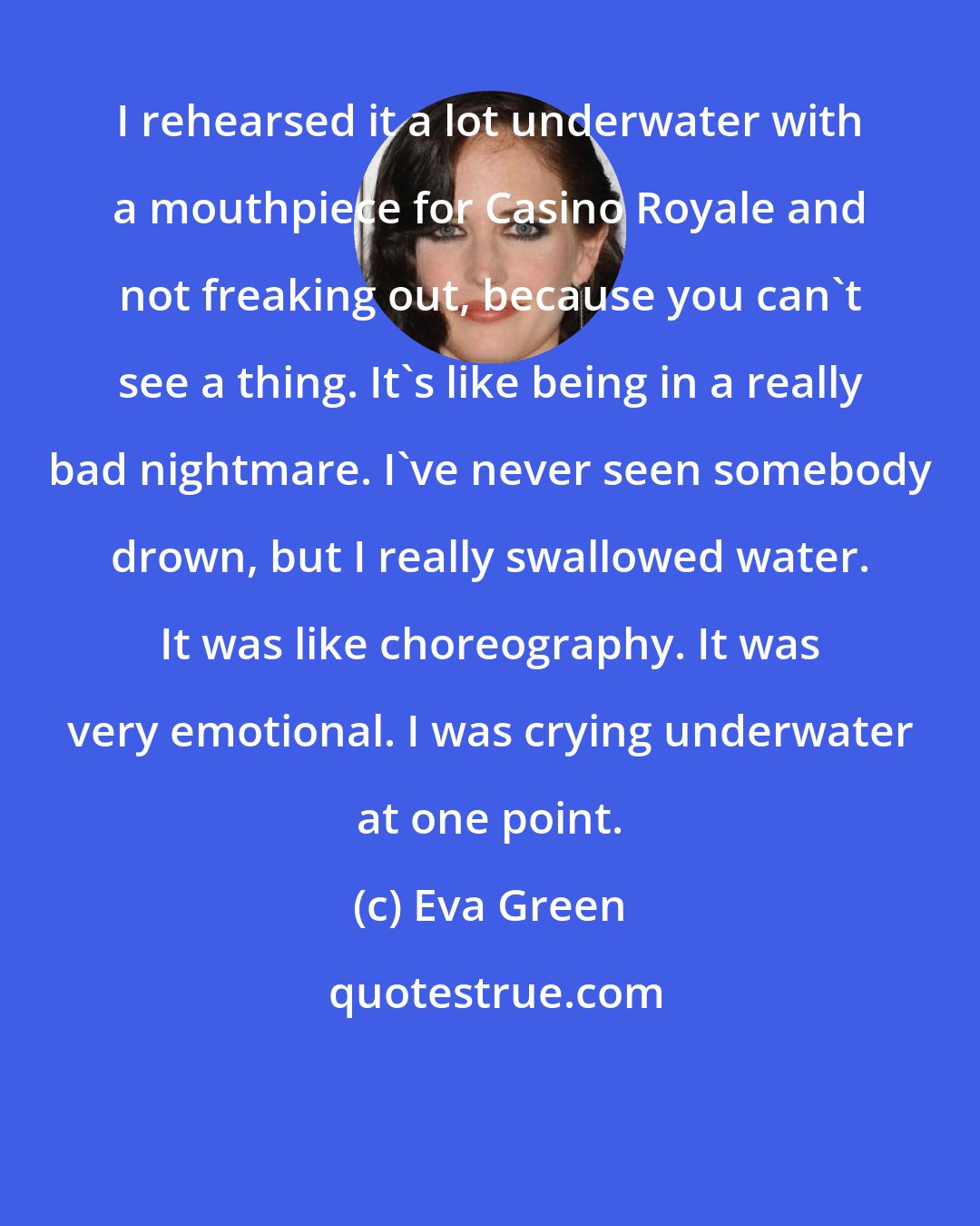 Eva Green: I rehearsed it a lot underwater with a mouthpiece for Casino Royale and not freaking out, because you can't see a thing. It's like being in a really bad nightmare. I've never seen somebody drown, but I really swallowed water. It was like choreography. It was very emotional. I was crying underwater at one point.