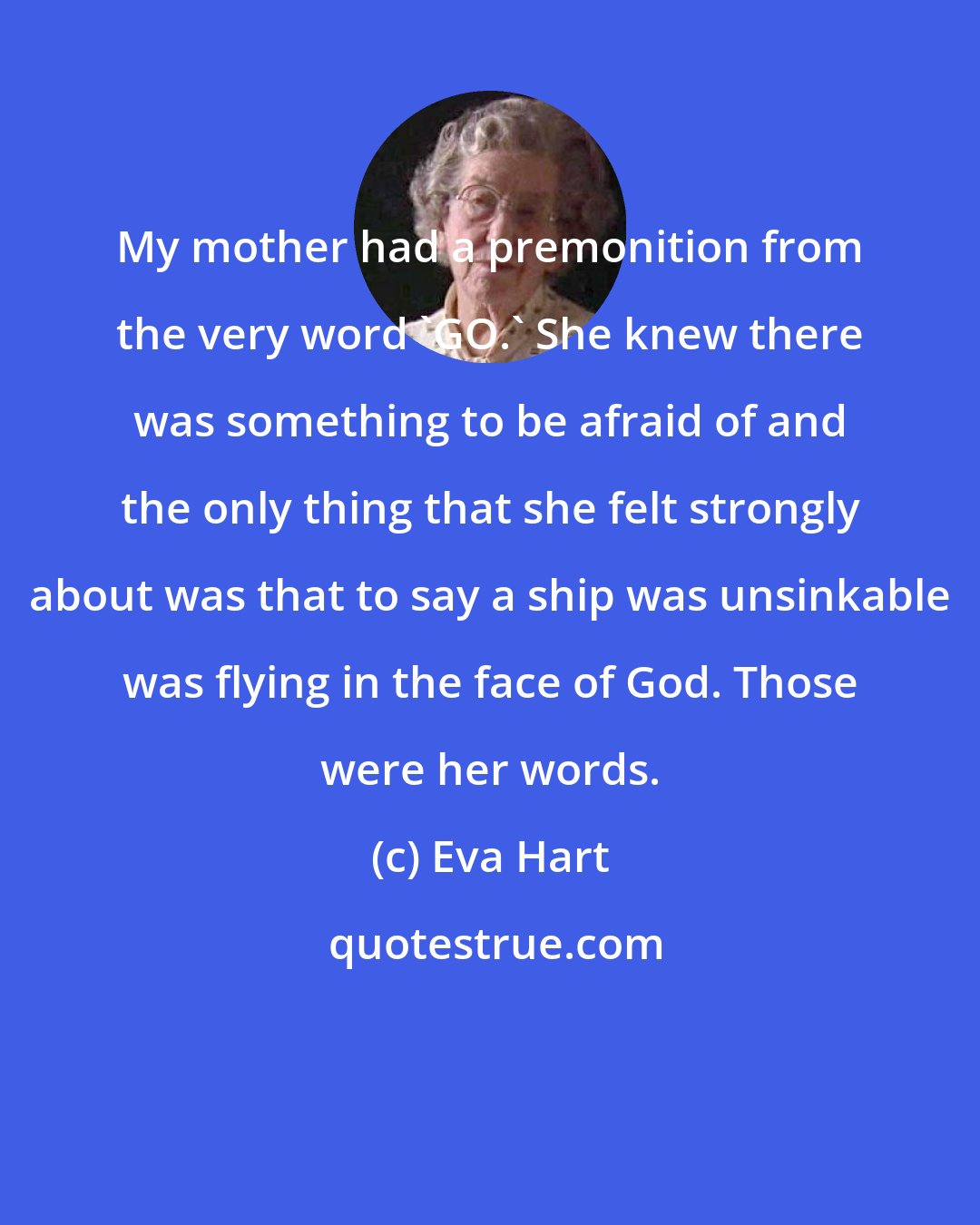 Eva Hart: My mother had a premonition from the very word 'GO.' She knew there was something to be afraid of and the only thing that she felt strongly about was that to say a ship was unsinkable was flying in the face of God. Those were her words.