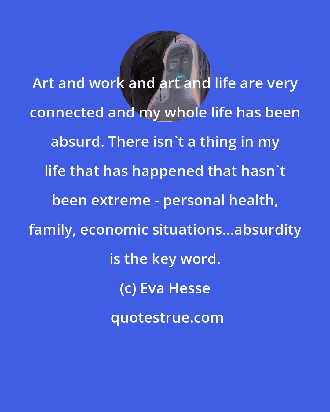 Eva Hesse: Art and work and art and life are very connected and my whole life has been absurd. There isn't a thing in my life that has happened that hasn't been extreme - personal health, family, economic situations...absurdity is the key word.