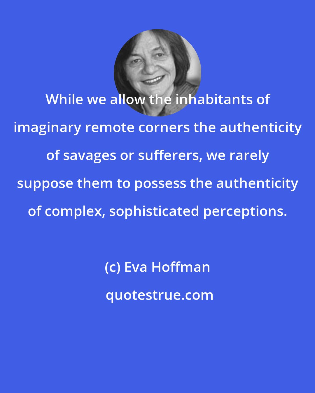 Eva Hoffman: While we allow the inhabitants of imaginary remote corners the authenticity of savages or sufferers, we rarely suppose them to possess the authenticity of complex, sophisticated perceptions.