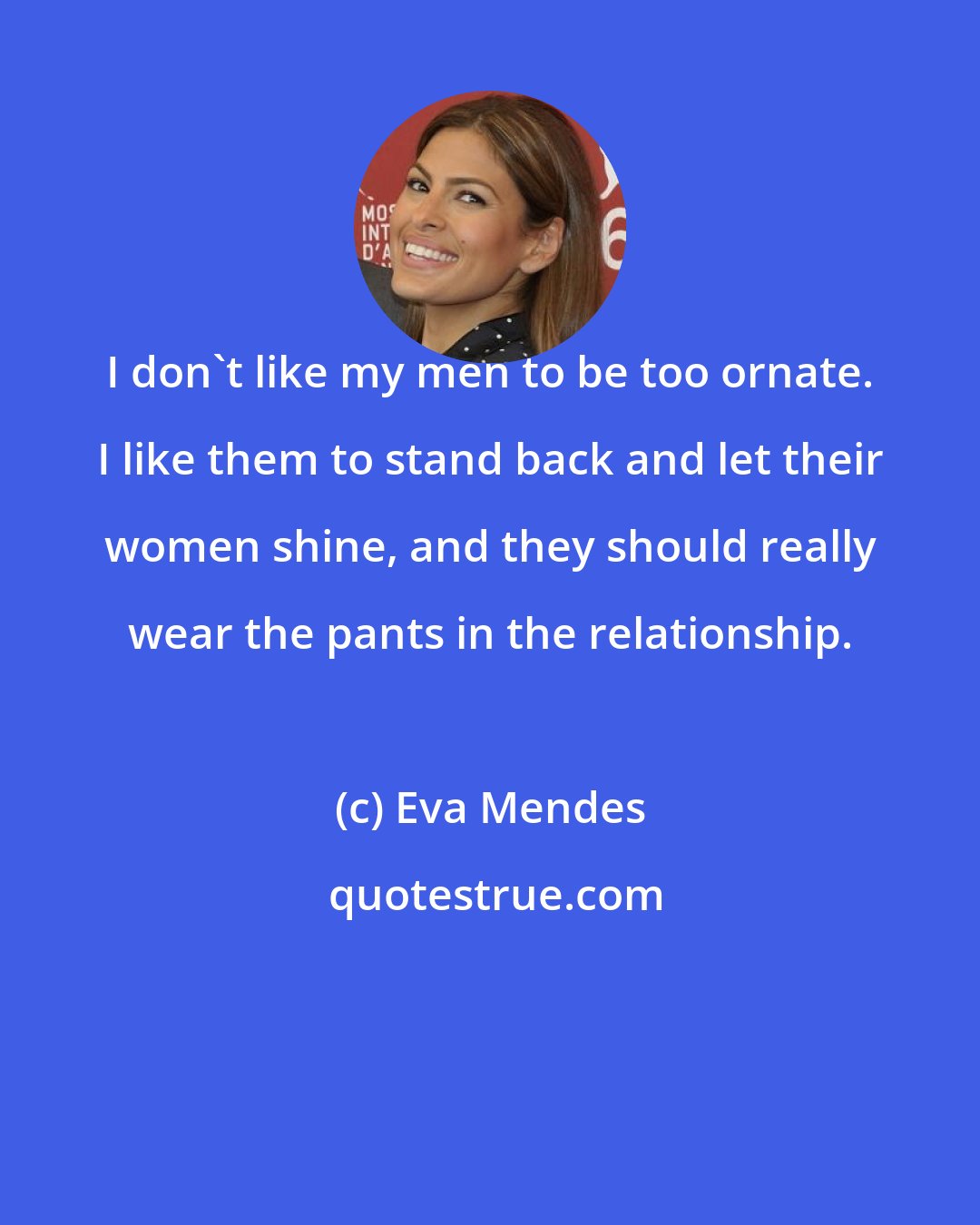 Eva Mendes: I don't like my men to be too ornate. I like them to stand back and let their women shine, and they should really wear the pants in the relationship.