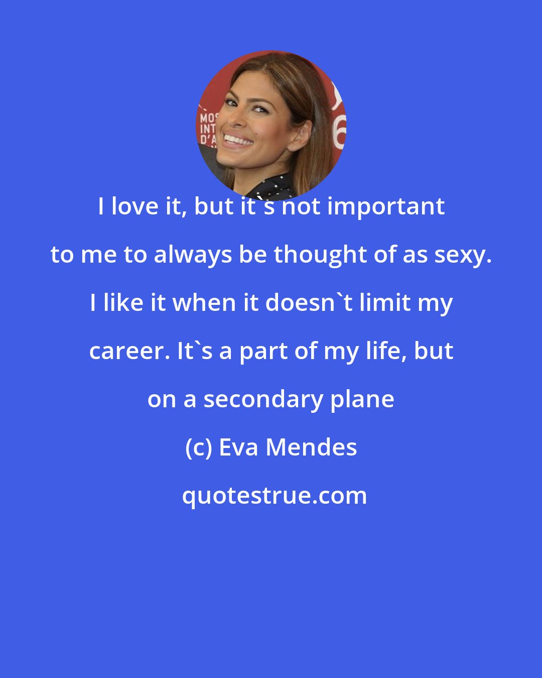 Eva Mendes: I love it, but it's not important to me to always be thought of as sexy. I like it when it doesn't limit my career. It's a part of my life, but on a secondary plane